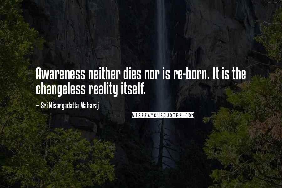 Sri Nisargadatta Maharaj Quotes: Awareness neither dies nor is re-born. It is the changeless reality itself.