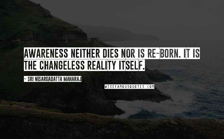 Sri Nisargadatta Maharaj Quotes: Awareness neither dies nor is re-born. It is the changeless reality itself.