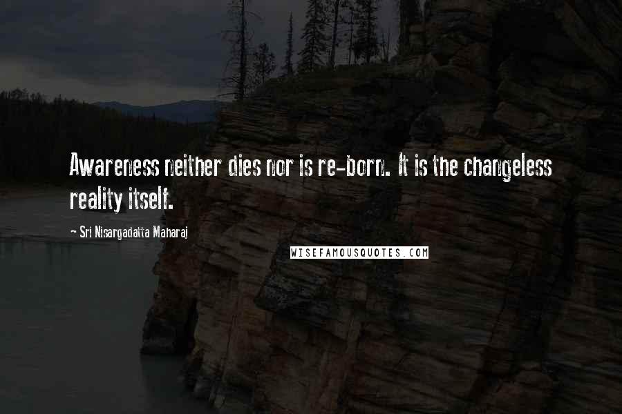 Sri Nisargadatta Maharaj Quotes: Awareness neither dies nor is re-born. It is the changeless reality itself.