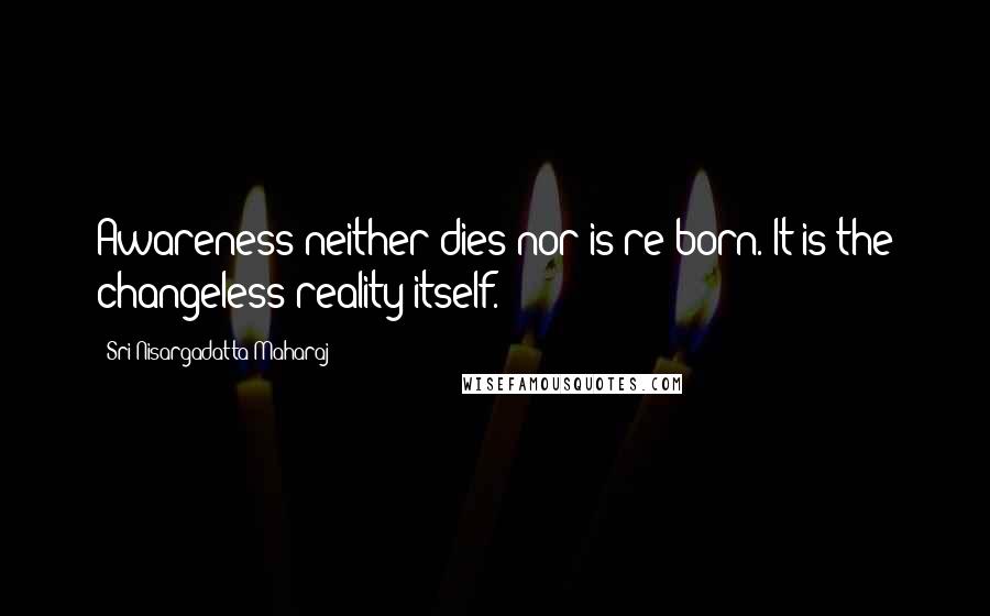 Sri Nisargadatta Maharaj Quotes: Awareness neither dies nor is re-born. It is the changeless reality itself.