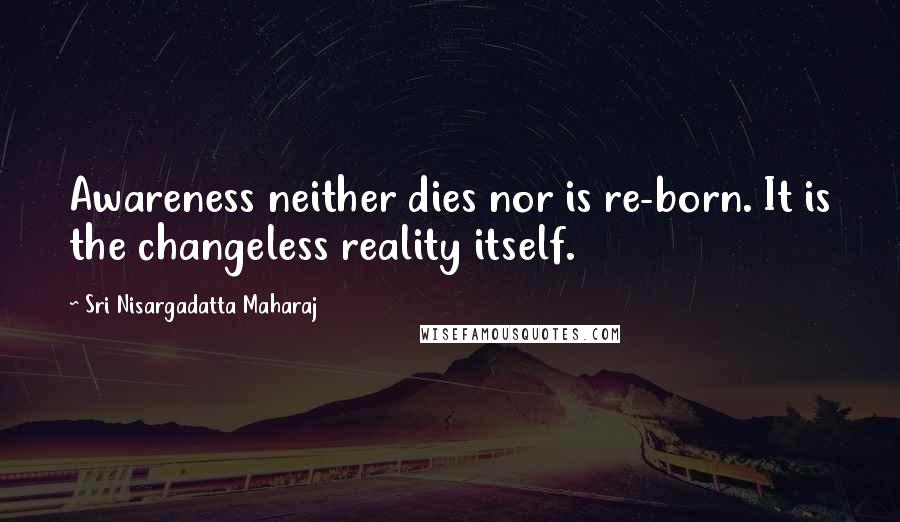 Sri Nisargadatta Maharaj Quotes: Awareness neither dies nor is re-born. It is the changeless reality itself.