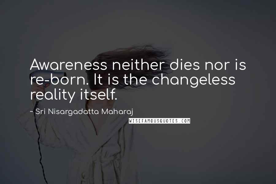 Sri Nisargadatta Maharaj Quotes: Awareness neither dies nor is re-born. It is the changeless reality itself.