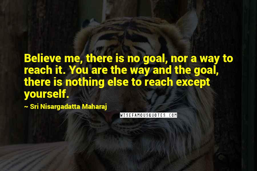 Sri Nisargadatta Maharaj Quotes: Believe me, there is no goal, nor a way to reach it. You are the way and the goal, there is nothing else to reach except yourself.