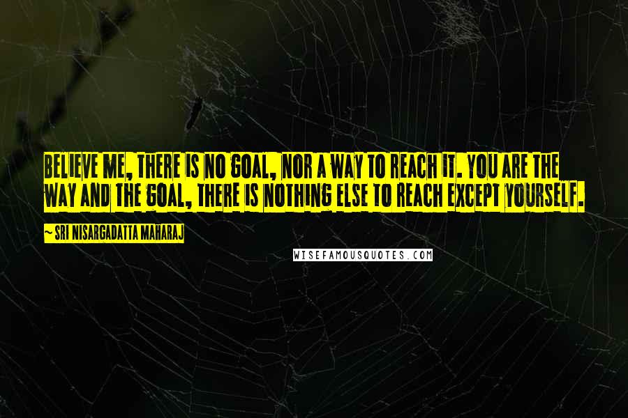 Sri Nisargadatta Maharaj Quotes: Believe me, there is no goal, nor a way to reach it. You are the way and the goal, there is nothing else to reach except yourself.