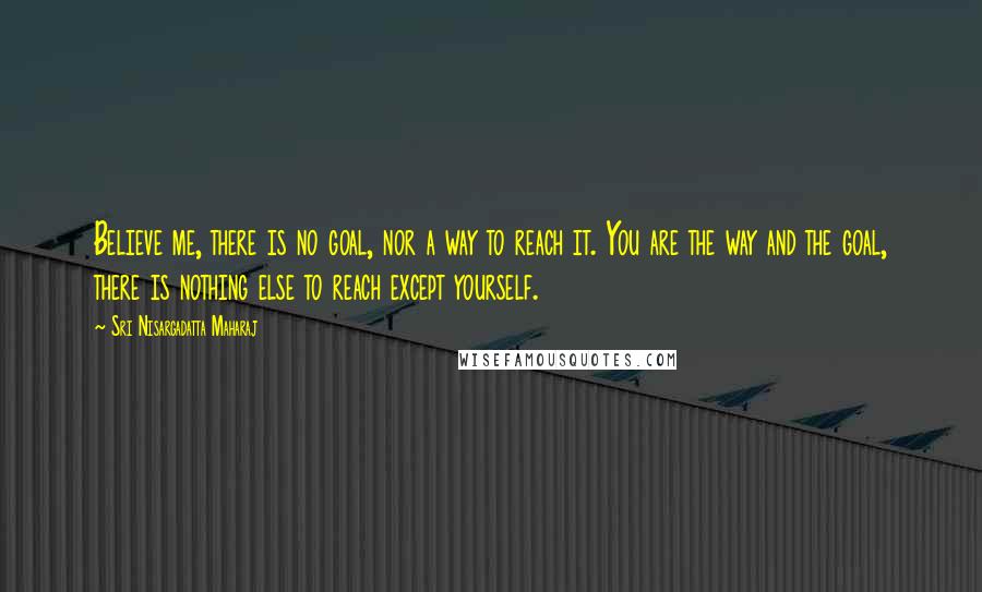 Sri Nisargadatta Maharaj Quotes: Believe me, there is no goal, nor a way to reach it. You are the way and the goal, there is nothing else to reach except yourself.