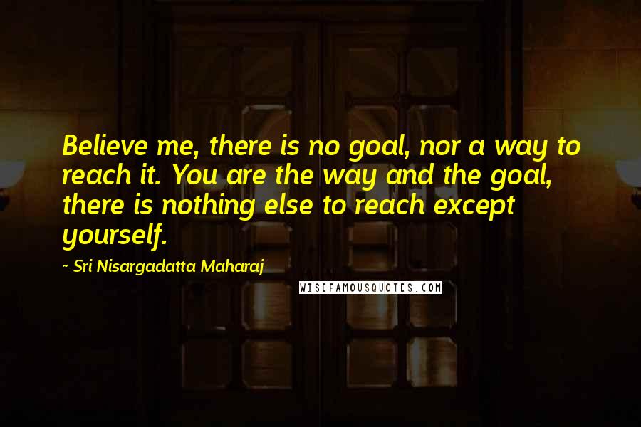 Sri Nisargadatta Maharaj Quotes: Believe me, there is no goal, nor a way to reach it. You are the way and the goal, there is nothing else to reach except yourself.