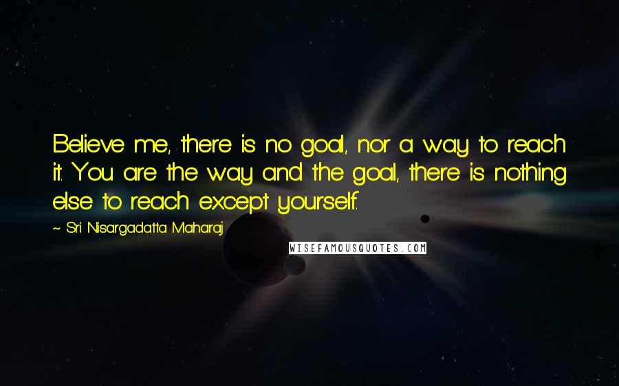 Sri Nisargadatta Maharaj Quotes: Believe me, there is no goal, nor a way to reach it. You are the way and the goal, there is nothing else to reach except yourself.