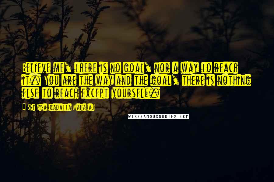 Sri Nisargadatta Maharaj Quotes: Believe me, there is no goal, nor a way to reach it. You are the way and the goal, there is nothing else to reach except yourself.