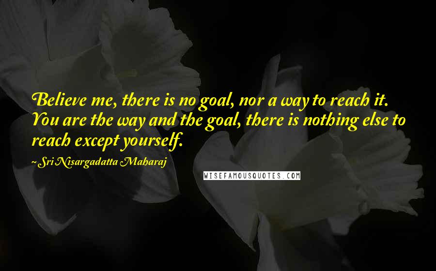 Sri Nisargadatta Maharaj Quotes: Believe me, there is no goal, nor a way to reach it. You are the way and the goal, there is nothing else to reach except yourself.