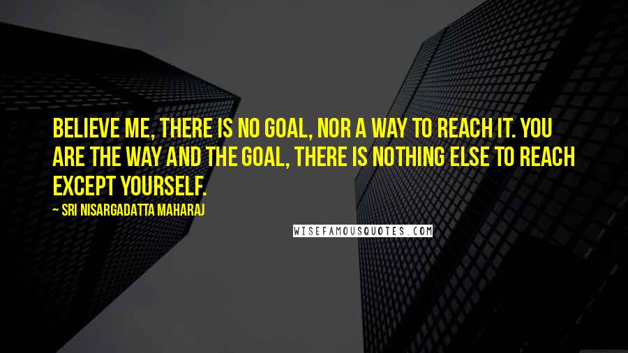 Sri Nisargadatta Maharaj Quotes: Believe me, there is no goal, nor a way to reach it. You are the way and the goal, there is nothing else to reach except yourself.