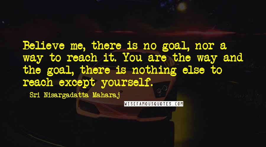 Sri Nisargadatta Maharaj Quotes: Believe me, there is no goal, nor a way to reach it. You are the way and the goal, there is nothing else to reach except yourself.