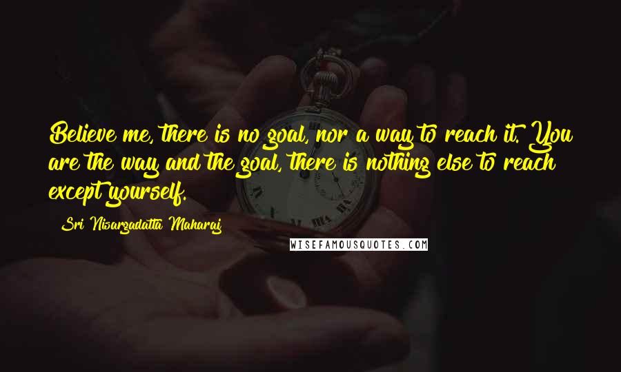 Sri Nisargadatta Maharaj Quotes: Believe me, there is no goal, nor a way to reach it. You are the way and the goal, there is nothing else to reach except yourself.