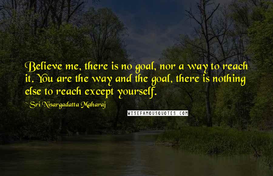 Sri Nisargadatta Maharaj Quotes: Believe me, there is no goal, nor a way to reach it. You are the way and the goal, there is nothing else to reach except yourself.