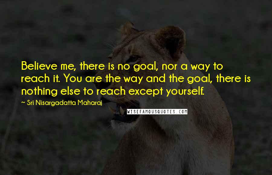 Sri Nisargadatta Maharaj Quotes: Believe me, there is no goal, nor a way to reach it. You are the way and the goal, there is nothing else to reach except yourself.