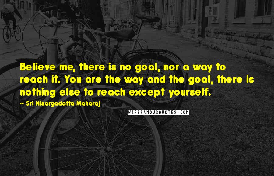 Sri Nisargadatta Maharaj Quotes: Believe me, there is no goal, nor a way to reach it. You are the way and the goal, there is nothing else to reach except yourself.