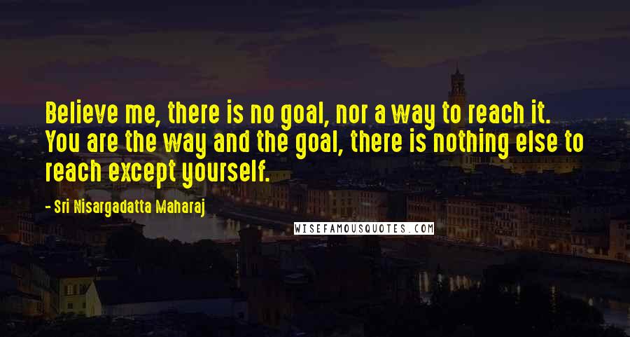 Sri Nisargadatta Maharaj Quotes: Believe me, there is no goal, nor a way to reach it. You are the way and the goal, there is nothing else to reach except yourself.