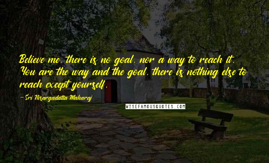 Sri Nisargadatta Maharaj Quotes: Believe me, there is no goal, nor a way to reach it. You are the way and the goal, there is nothing else to reach except yourself.