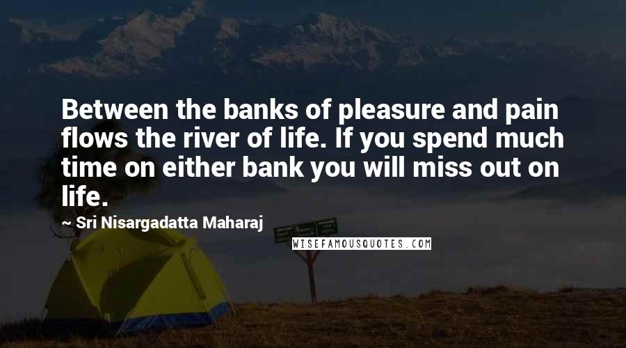 Sri Nisargadatta Maharaj Quotes: Between the banks of pleasure and pain flows the river of life. If you spend much time on either bank you will miss out on life.