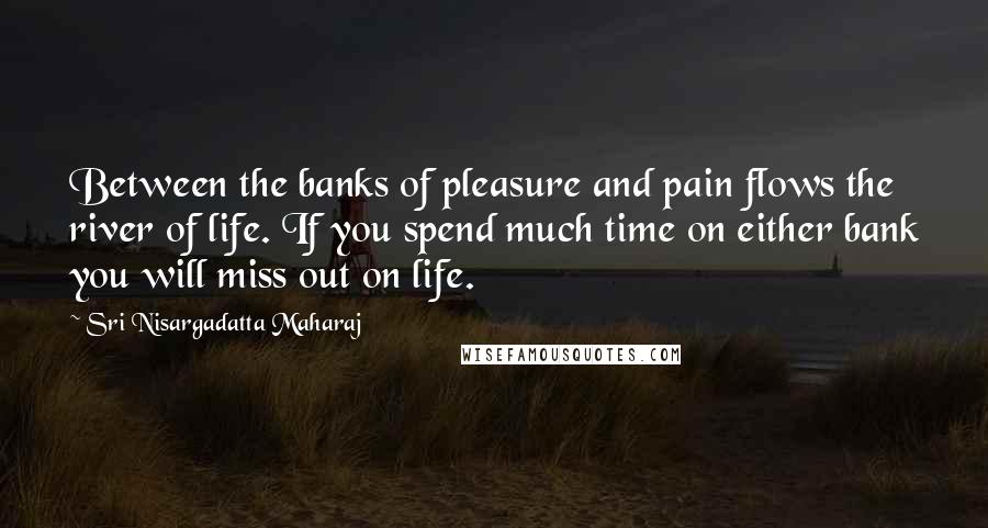 Sri Nisargadatta Maharaj Quotes: Between the banks of pleasure and pain flows the river of life. If you spend much time on either bank you will miss out on life.