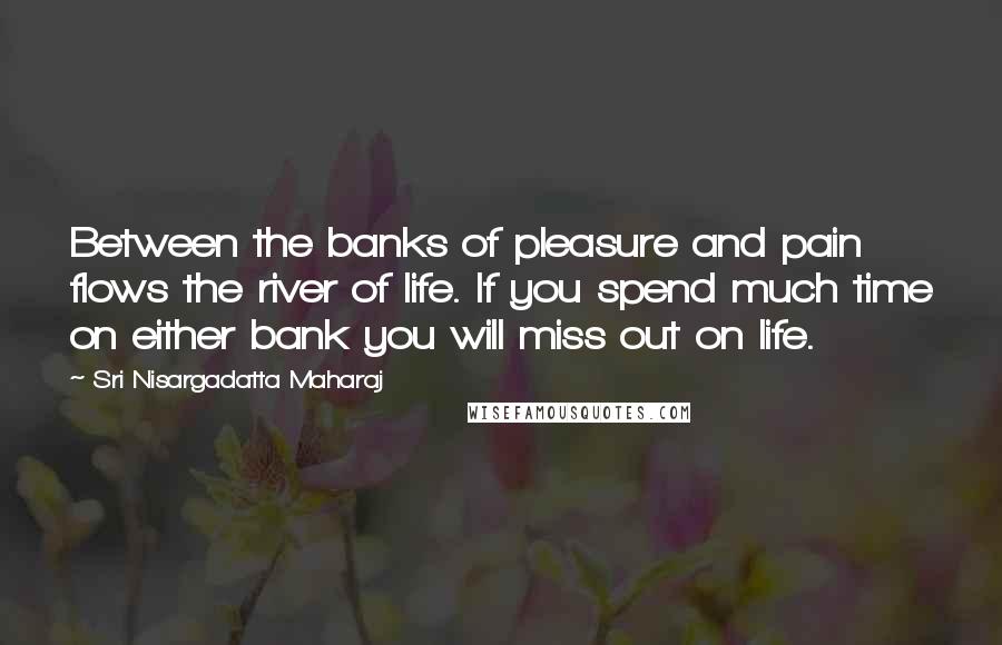 Sri Nisargadatta Maharaj Quotes: Between the banks of pleasure and pain flows the river of life. If you spend much time on either bank you will miss out on life.