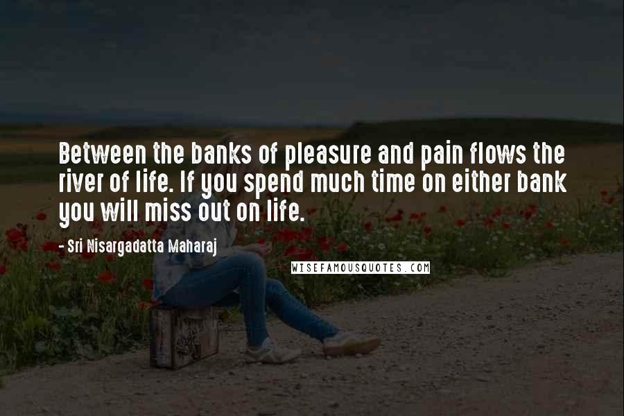 Sri Nisargadatta Maharaj Quotes: Between the banks of pleasure and pain flows the river of life. If you spend much time on either bank you will miss out on life.