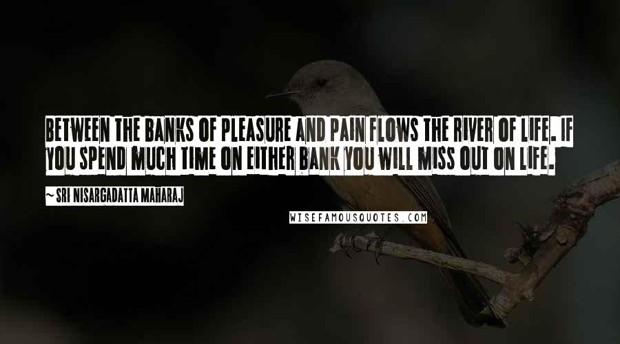 Sri Nisargadatta Maharaj Quotes: Between the banks of pleasure and pain flows the river of life. If you spend much time on either bank you will miss out on life.