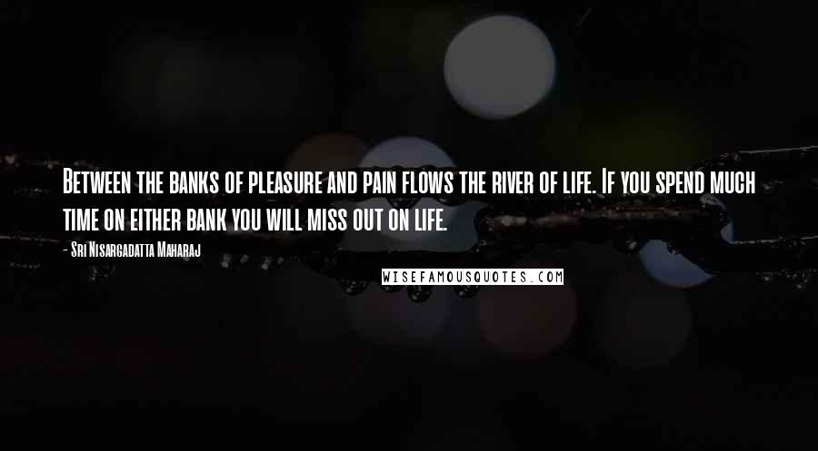 Sri Nisargadatta Maharaj Quotes: Between the banks of pleasure and pain flows the river of life. If you spend much time on either bank you will miss out on life.