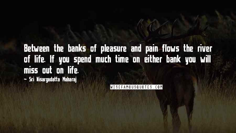 Sri Nisargadatta Maharaj Quotes: Between the banks of pleasure and pain flows the river of life. If you spend much time on either bank you will miss out on life.