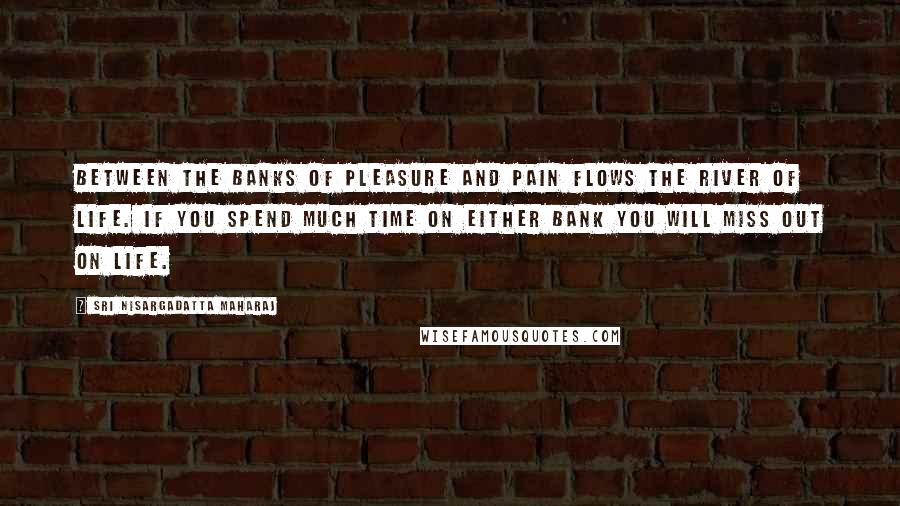 Sri Nisargadatta Maharaj Quotes: Between the banks of pleasure and pain flows the river of life. If you spend much time on either bank you will miss out on life.