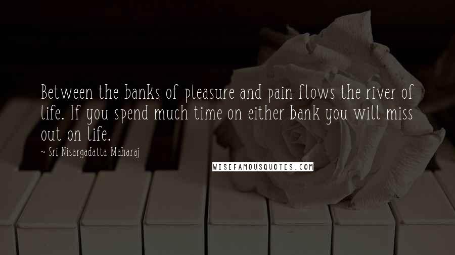 Sri Nisargadatta Maharaj Quotes: Between the banks of pleasure and pain flows the river of life. If you spend much time on either bank you will miss out on life.