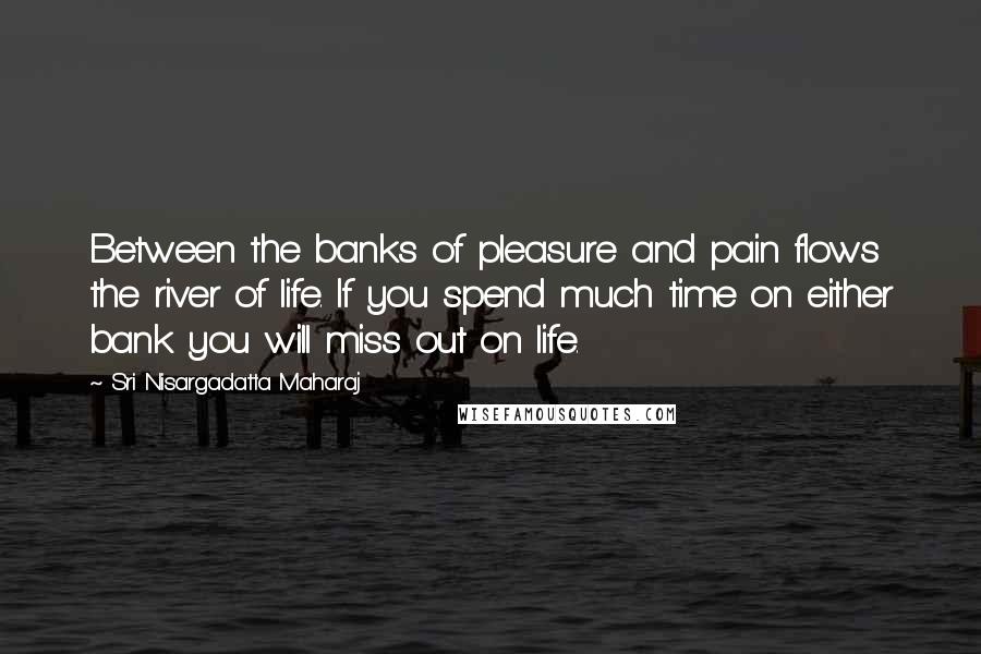Sri Nisargadatta Maharaj Quotes: Between the banks of pleasure and pain flows the river of life. If you spend much time on either bank you will miss out on life.