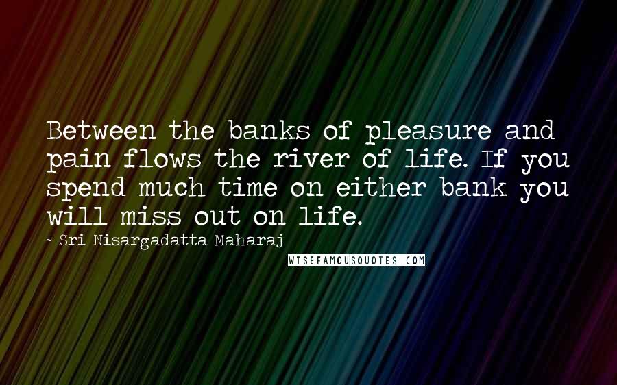 Sri Nisargadatta Maharaj Quotes: Between the banks of pleasure and pain flows the river of life. If you spend much time on either bank you will miss out on life.