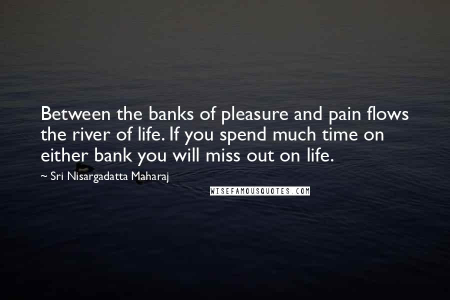 Sri Nisargadatta Maharaj Quotes: Between the banks of pleasure and pain flows the river of life. If you spend much time on either bank you will miss out on life.