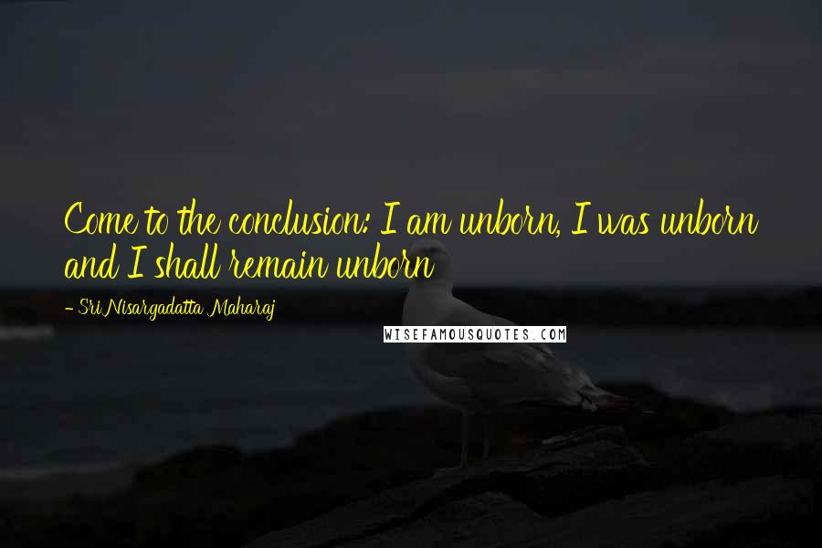 Sri Nisargadatta Maharaj Quotes: Come to the conclusion: I am unborn, I was unborn and I shall remain unborn