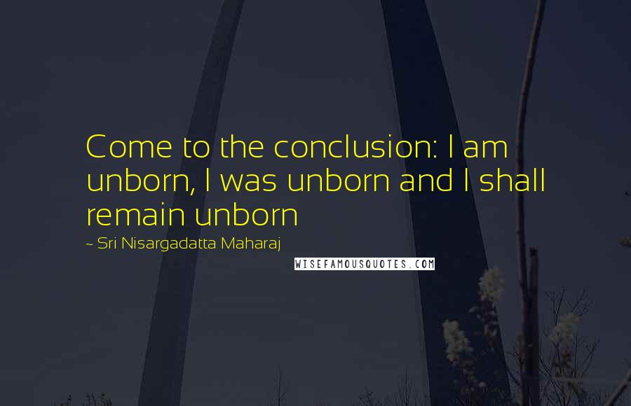 Sri Nisargadatta Maharaj Quotes: Come to the conclusion: I am unborn, I was unborn and I shall remain unborn