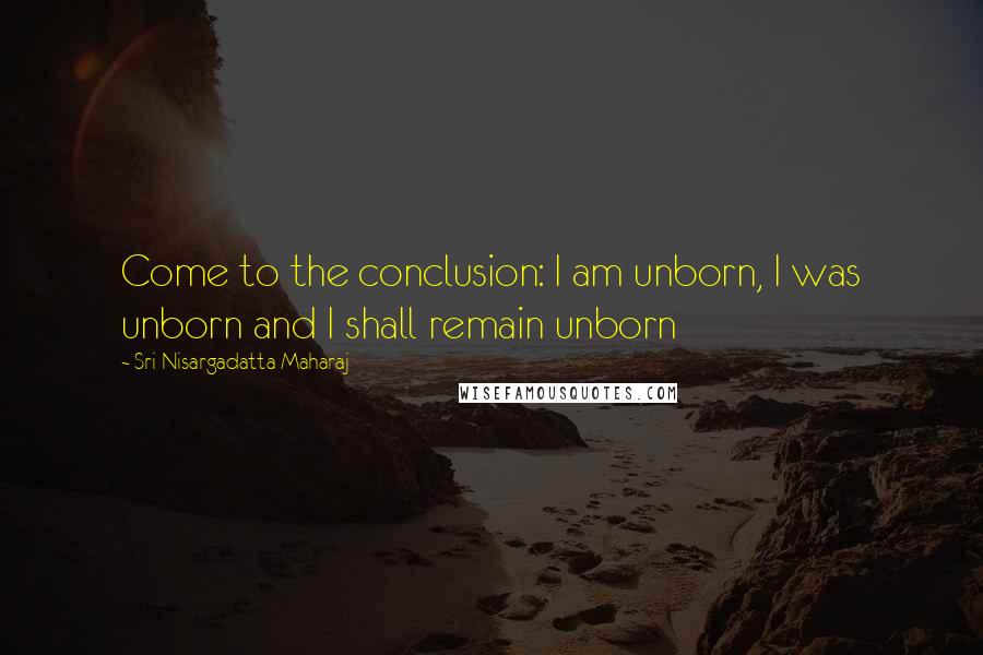 Sri Nisargadatta Maharaj Quotes: Come to the conclusion: I am unborn, I was unborn and I shall remain unborn