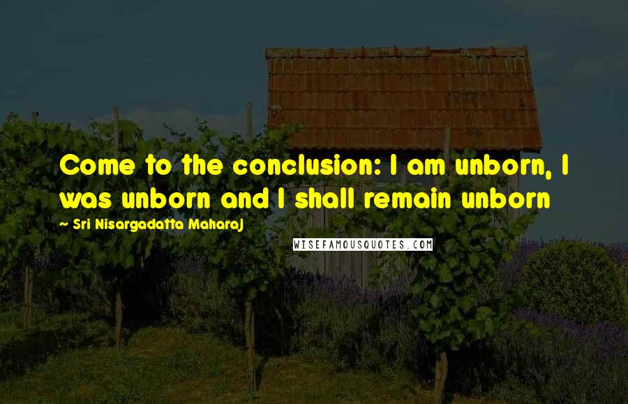 Sri Nisargadatta Maharaj Quotes: Come to the conclusion: I am unborn, I was unborn and I shall remain unborn