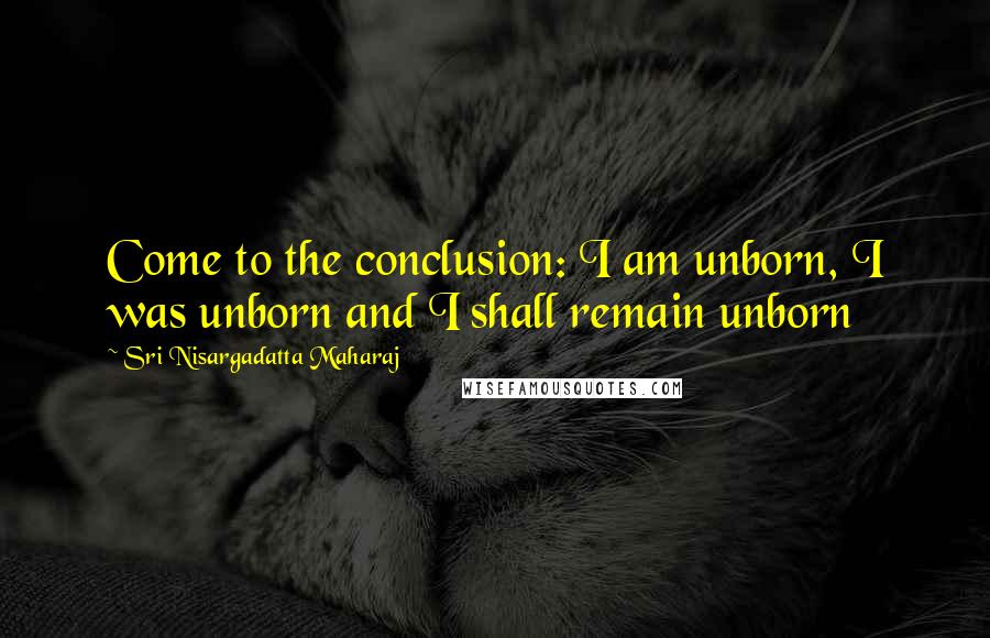 Sri Nisargadatta Maharaj Quotes: Come to the conclusion: I am unborn, I was unborn and I shall remain unborn