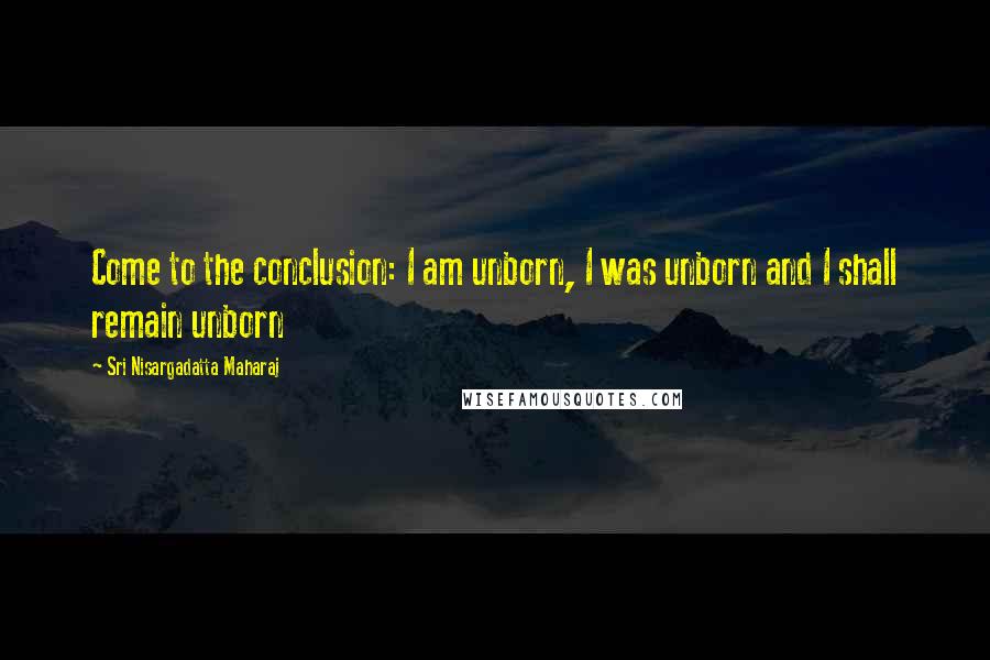 Sri Nisargadatta Maharaj Quotes: Come to the conclusion: I am unborn, I was unborn and I shall remain unborn