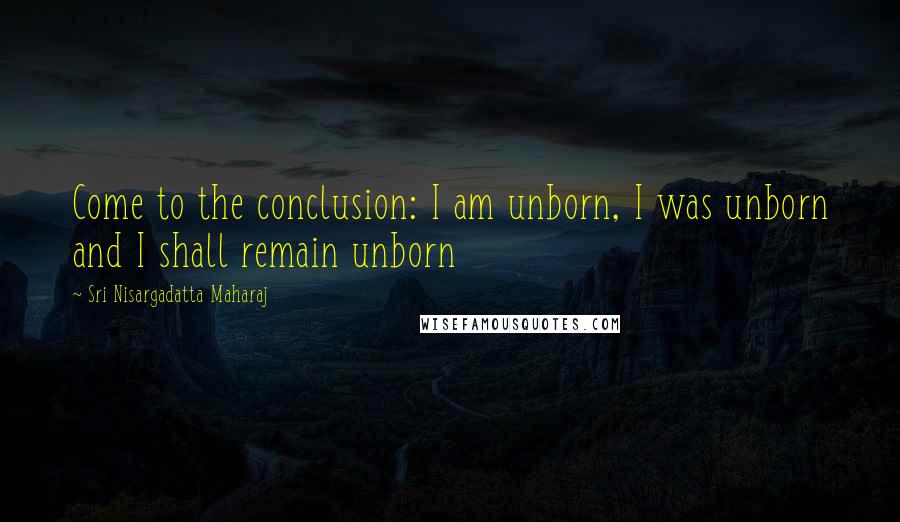 Sri Nisargadatta Maharaj Quotes: Come to the conclusion: I am unborn, I was unborn and I shall remain unborn