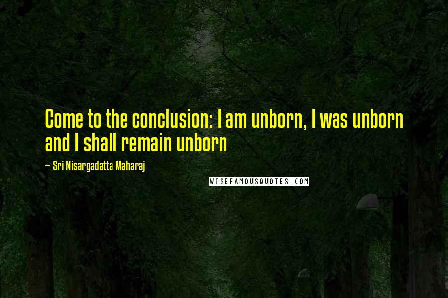 Sri Nisargadatta Maharaj Quotes: Come to the conclusion: I am unborn, I was unborn and I shall remain unborn