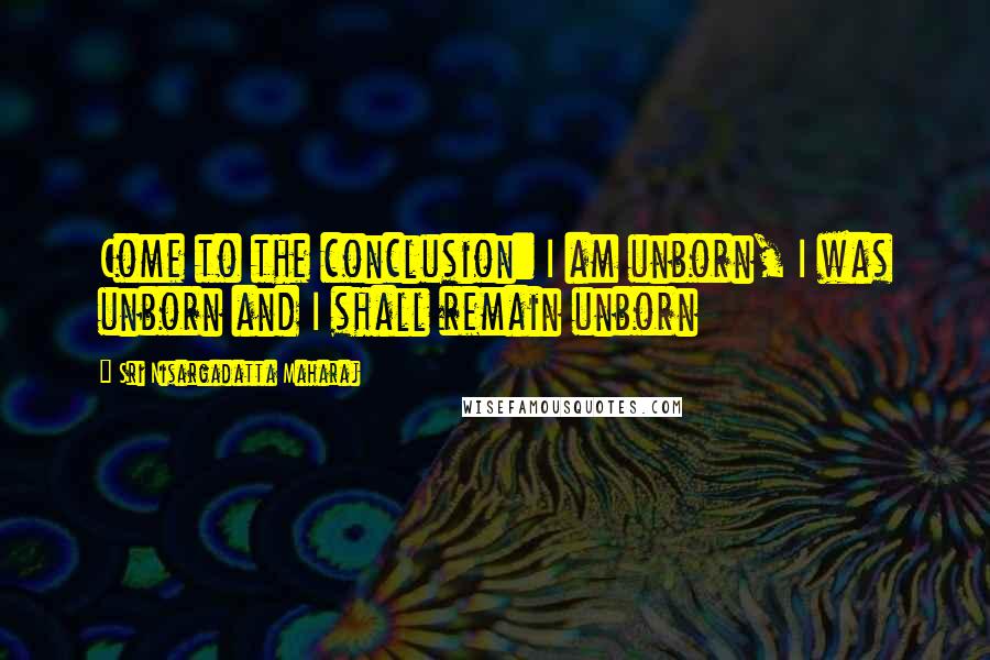 Sri Nisargadatta Maharaj Quotes: Come to the conclusion: I am unborn, I was unborn and I shall remain unborn