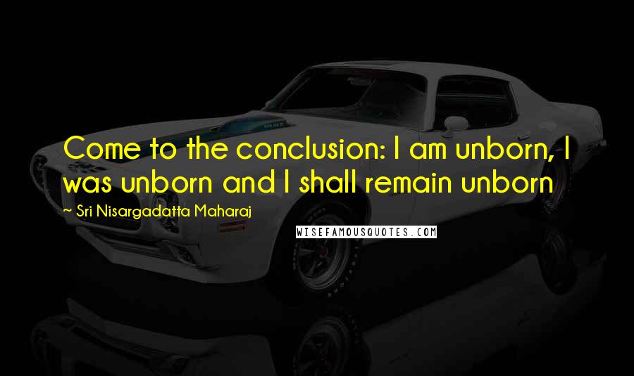 Sri Nisargadatta Maharaj Quotes: Come to the conclusion: I am unborn, I was unborn and I shall remain unborn