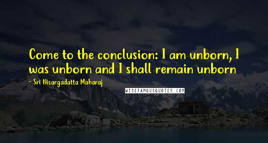 Sri Nisargadatta Maharaj Quotes: Come to the conclusion: I am unborn, I was unborn and I shall remain unborn