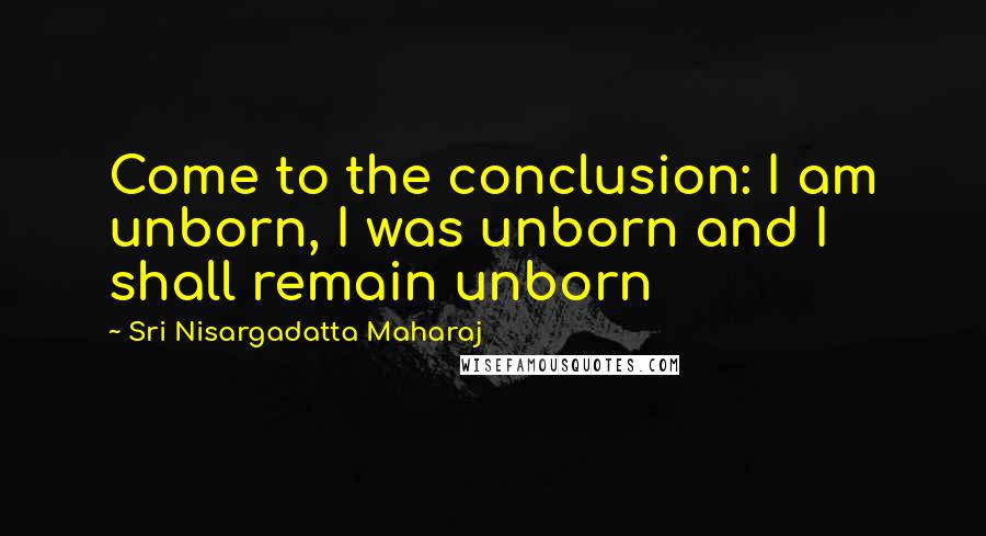 Sri Nisargadatta Maharaj Quotes: Come to the conclusion: I am unborn, I was unborn and I shall remain unborn