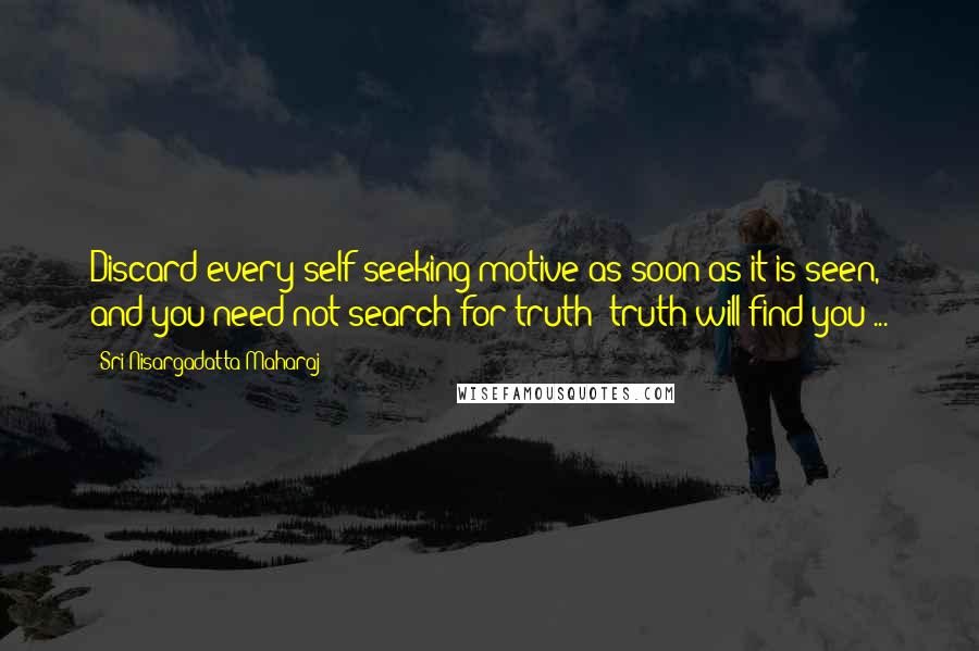 Sri Nisargadatta Maharaj Quotes: Discard every self-seeking motive as soon as it is seen, and you need not search for truth; truth will find you ...