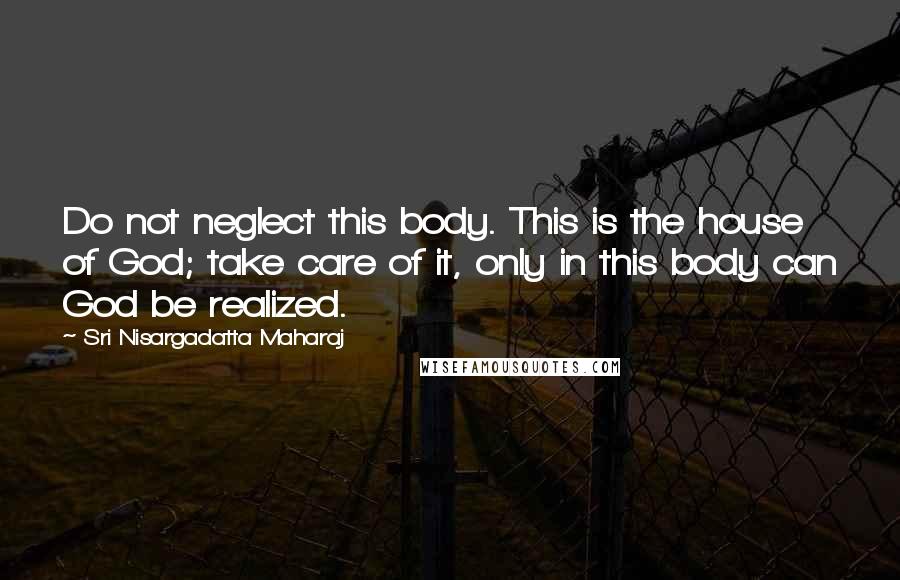 Sri Nisargadatta Maharaj Quotes: Do not neglect this body. This is the house of God; take care of it, only in this body can God be realized.