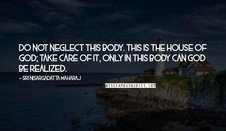 Sri Nisargadatta Maharaj Quotes: Do not neglect this body. This is the house of God; take care of it, only in this body can God be realized.