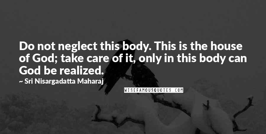 Sri Nisargadatta Maharaj Quotes: Do not neglect this body. This is the house of God; take care of it, only in this body can God be realized.