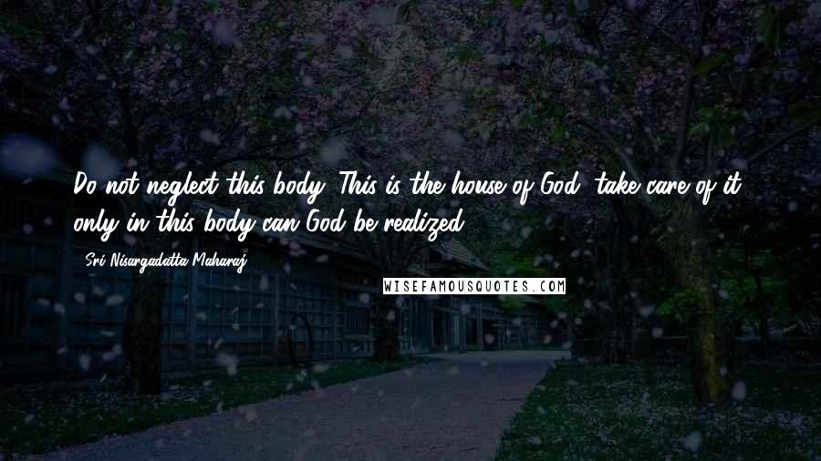 Sri Nisargadatta Maharaj Quotes: Do not neglect this body. This is the house of God; take care of it, only in this body can God be realized.